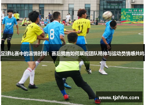 足球比赛中的温情时刻：赛后拥抱如何展现团队精神与运动员情感共鸣